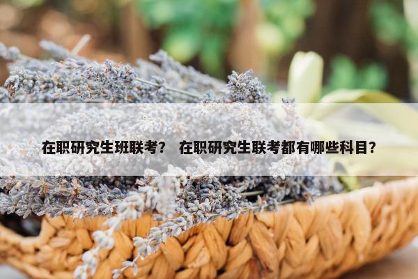 在职研究生班联考？ 在职研究生联考都有哪些科目？