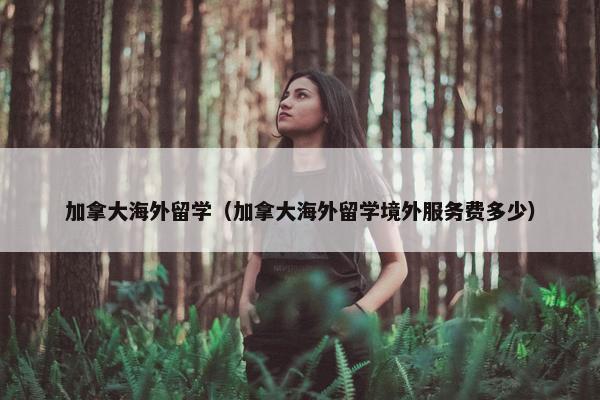 加拿大海外留学（加拿大海外留学境外服务费多少）