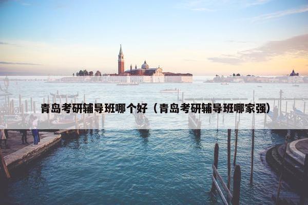 青岛考研辅导班哪个好（青岛考研辅导班哪家强）