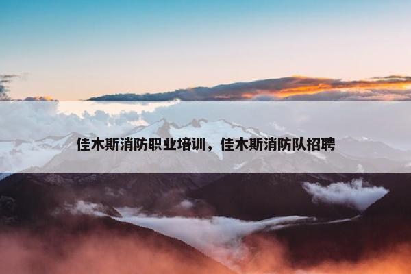 佳木斯消防职业培训，佳木斯消防队招聘