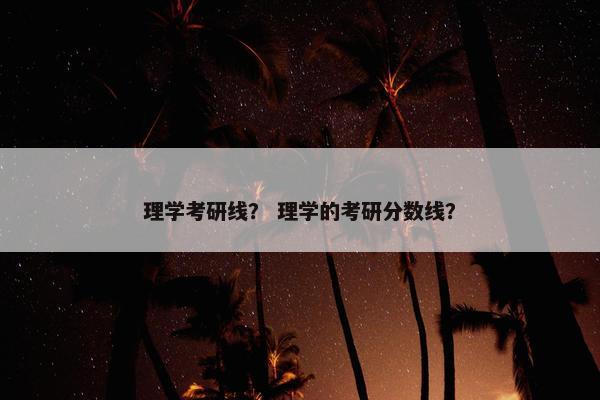 理学考研线？ 理学的考研分数线？