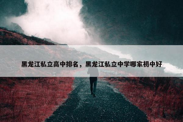 黑龙江私立高中排名，黑龙江私立中学哪家初中好
