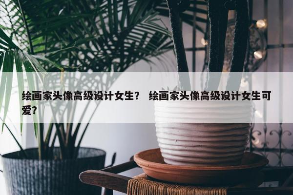 绘画家头像高级设计女生？ 绘画家头像高级设计女生可爱？
