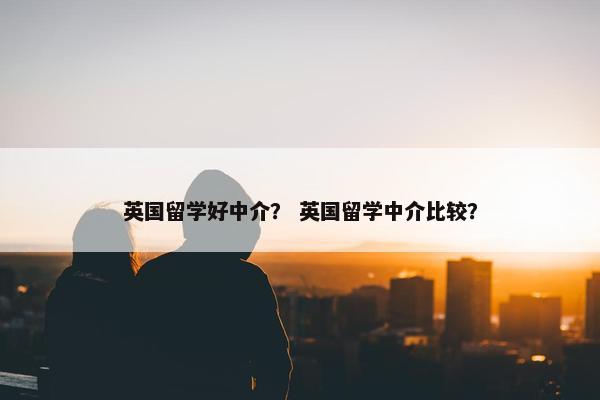 英国留学好中介？ 英国留学中介比较？