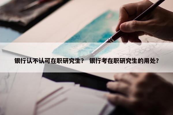 银行认不认可在职研究生？ 银行考在职研究生的用处？