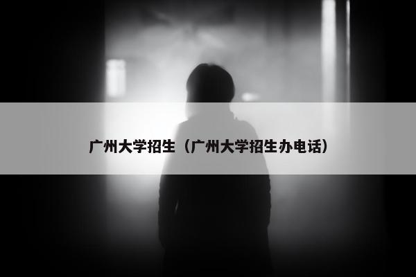 广州大学招生（广州大学招生办电话）