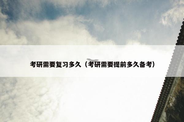 考研需要复习多久（考研需要提前多久备考）