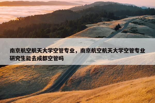 南京航空航天大学空管专业，南京航空航天大学空管专业研究生能去成都空管吗