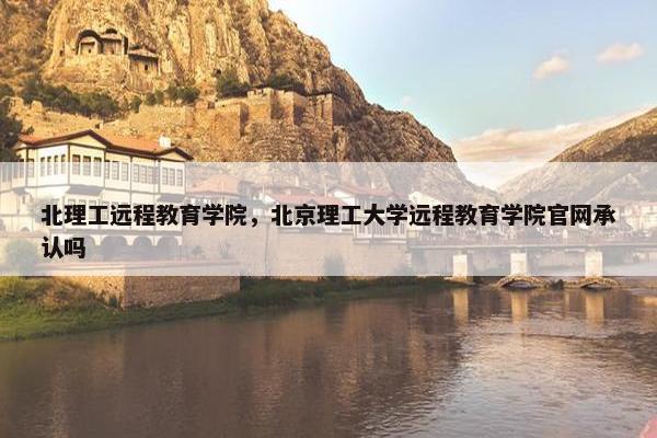 北理工远程教育学院，北京理工大学远程教育学院官网承认吗