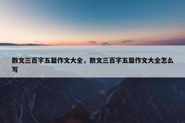 散文三百字五篇作文大全，散文三百字五篇作文大全怎么写