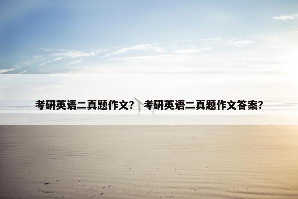 考研英语二真题作文？ 考研英语二真题作文答案？