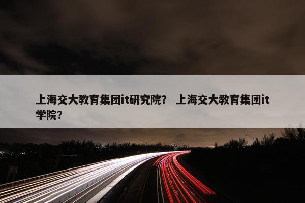 上海交大教育集团it研究院？ 上海交大教育集团it学院？