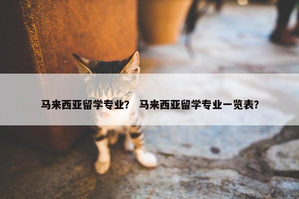 马来西亚留学专业？ 马来西亚留学专业一览表？