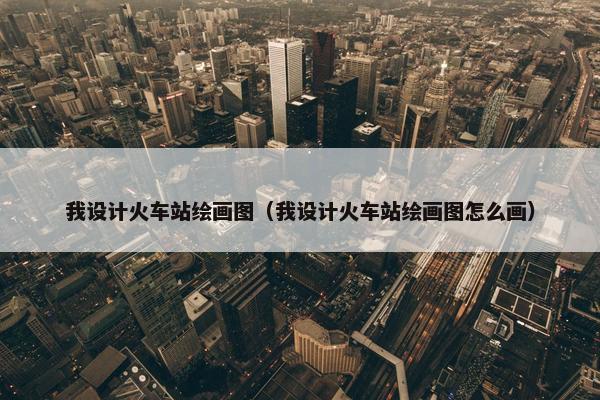 我设计火车站绘画图（我设计火车站绘画图怎么画）
