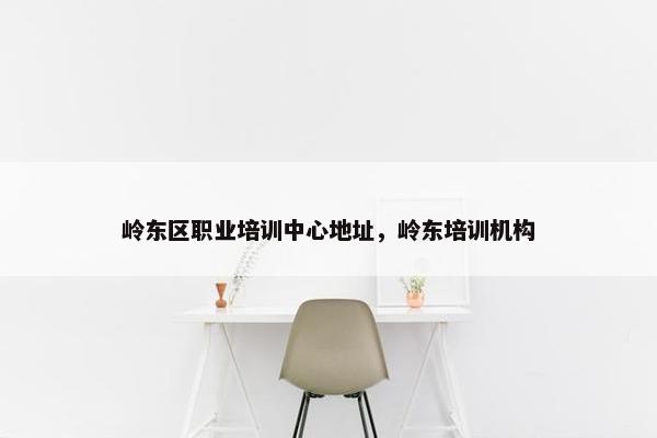 岭东区职业培训中心地址，岭东培训机构