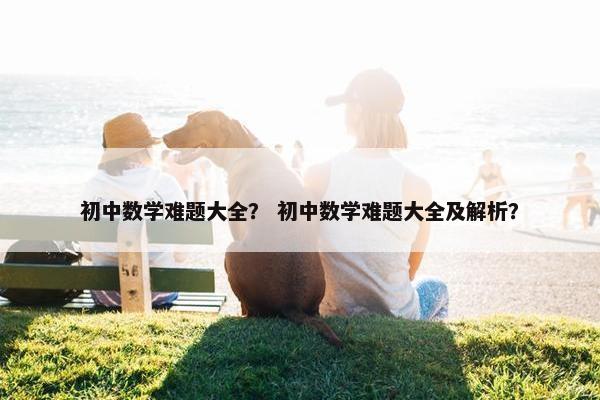 初中数学难题大全？ 初中数学难题大全及解析？