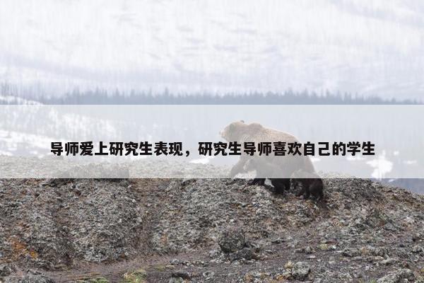 导师爱上研究生表现，研究生导师喜欢自己的学生