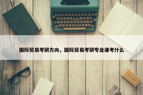 国际贸易考研方向，国际贸易考研专业课考什么
