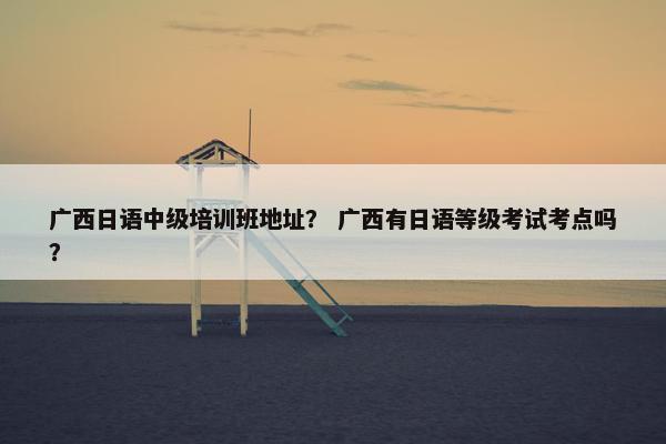 广西日语中级培训班地址？ 广西有日语等级考试考点吗？
