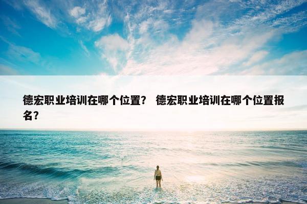 德宏职业培训在哪个位置？ 德宏职业培训在哪个位置报名？