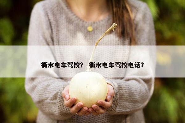 衡水电车驾校？ 衡水电车驾校电话？