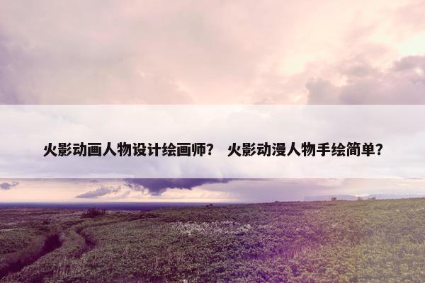 火影动画人物设计绘画师？ 火影动漫人物手绘简单？