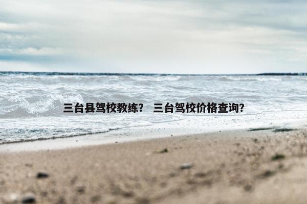 三台县驾校教练？ 三台驾校价格查询？