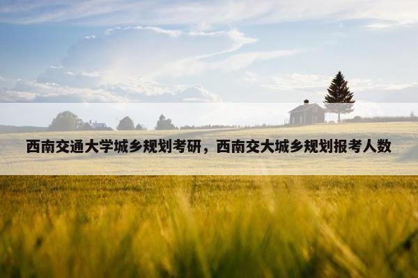 西南交通大学城乡规划考研，西南交大城乡规划报考人数