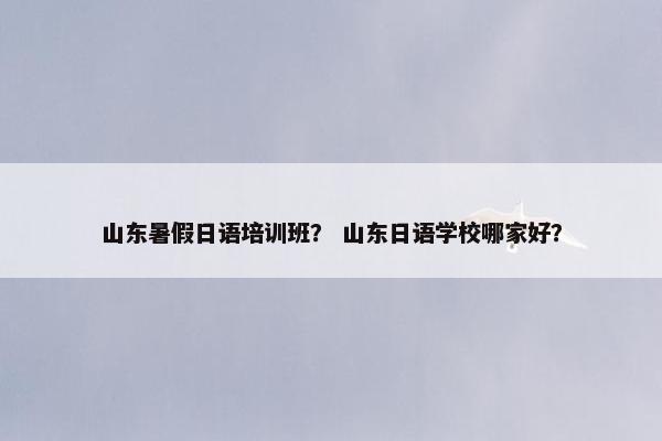 山东暑假日语培训班？ 山东日语学校哪家好？