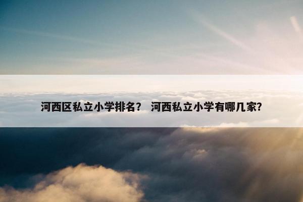 河西区私立小学排名？ 河西私立小学有哪几家？
