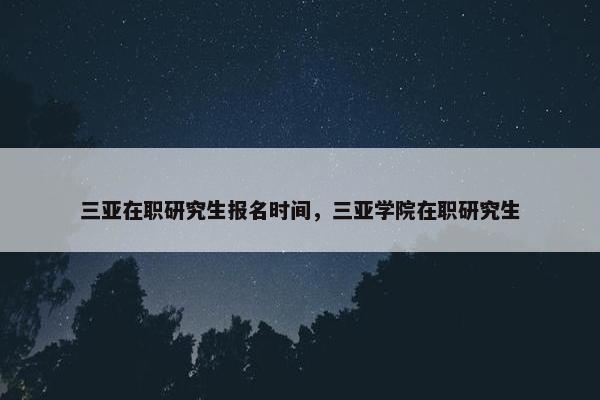 三亚在职研究生报名时间，三亚学院在职研究生
