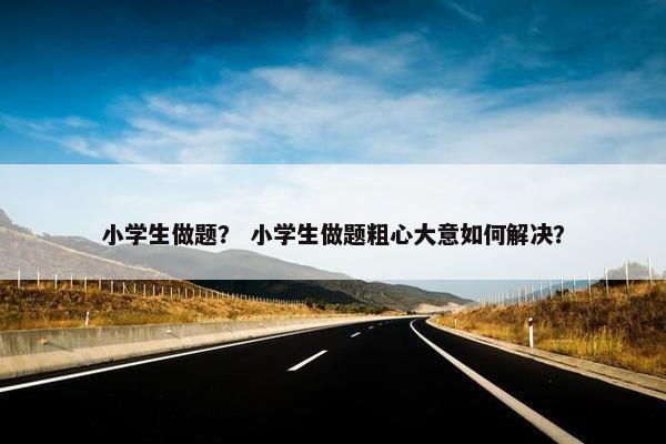 小学生做题？ 小学生做题粗心大意如何解决？