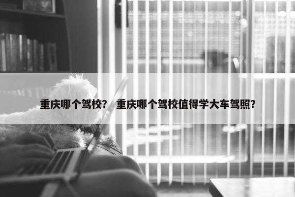 重庆哪个驾校？ 重庆哪个驾校值得学大车驾照？