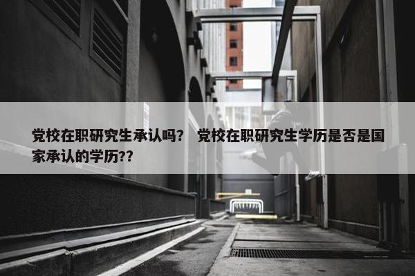 党校在职研究生承认吗？ 党校在职研究生学历是否是国家承认的学历?？
