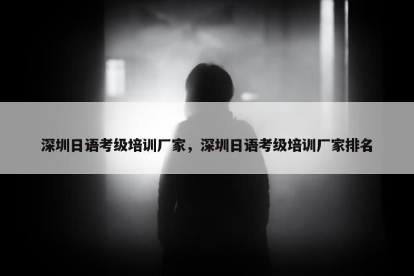 深圳日语考级培训厂家，深圳日语考级培训厂家排名