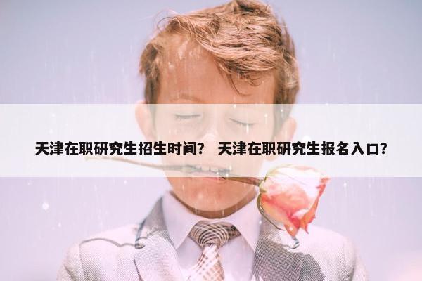 天津在职研究生招生时间？ 天津在职研究生报名入口？