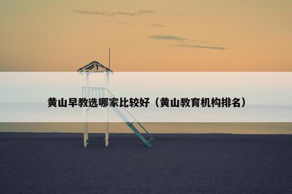 黄山早教选哪家比较好（黄山教育机构排名）