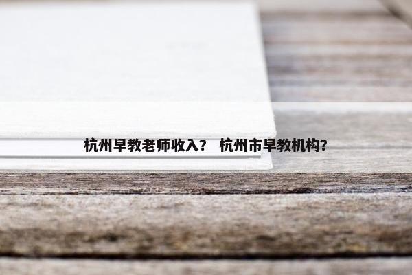 杭州早教老师收入？ 杭州市早教机构？