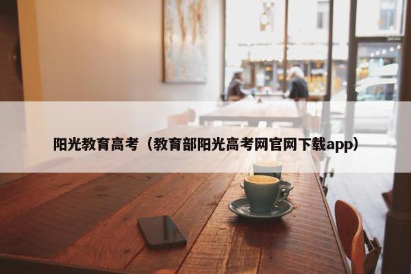 阳光教育高考（教育部阳光高考网官网下载app）