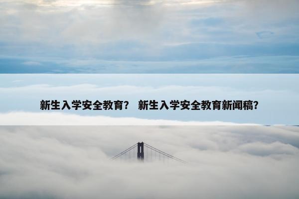 新生入学安全教育？ 新生入学安全教育新闻稿？