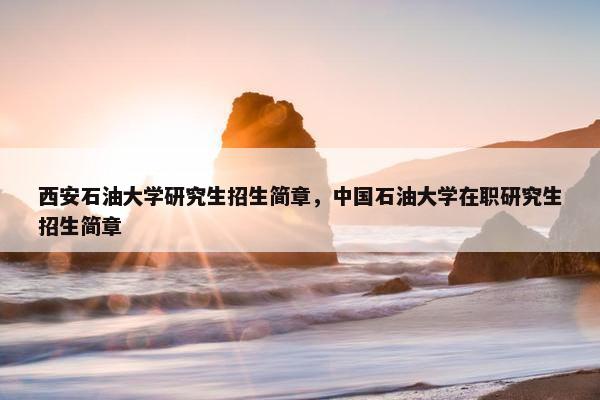 西安石油大学研究生招生简章，中国石油大学在职研究生招生简章