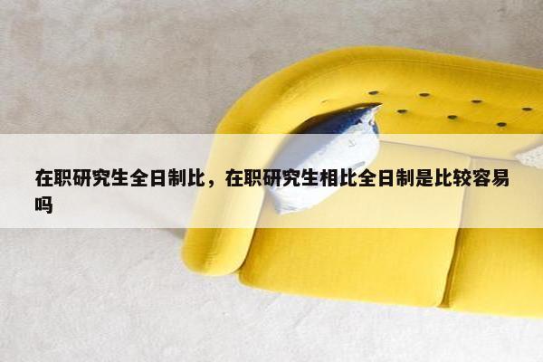 在职研究生全日制比，在职研究生相比全日制是比较容易吗