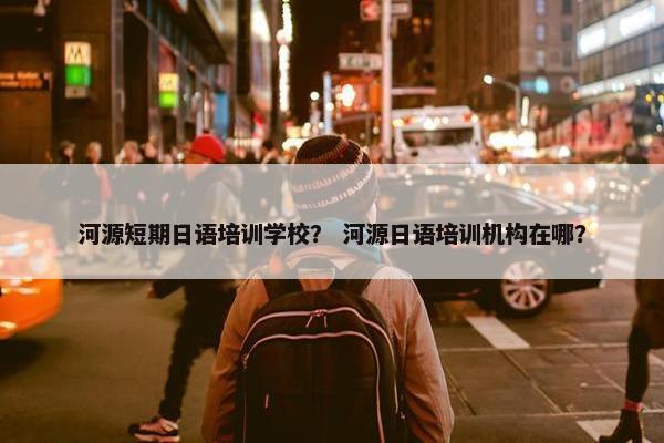 河源短期日语培训学校？ 河源日语培训机构在哪？
