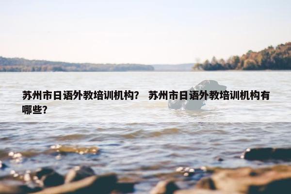 苏州市日语外教培训机构？ 苏州市日语外教培训机构有哪些？