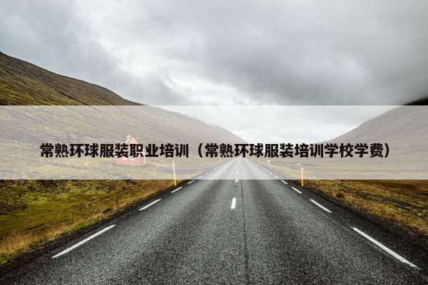 常熟环球服装职业培训（常熟环球服装培训学校学费）