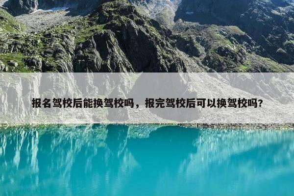报名驾校后能换驾校吗，报完驾校后可以换驾校吗?