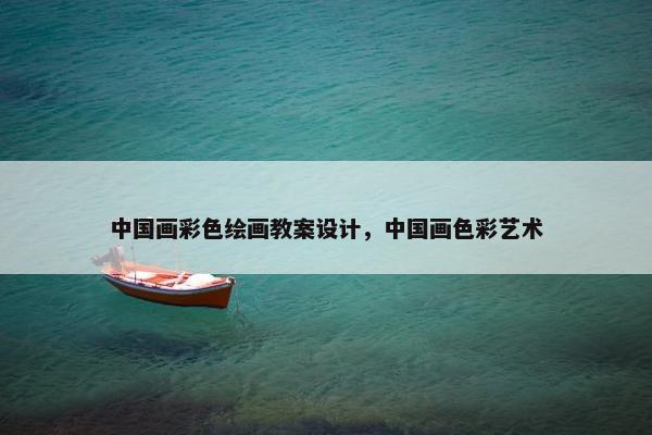 中国画彩色绘画教案设计，中国画色彩艺术