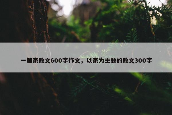一篇家散文600字作文，以家为主题的散文300字