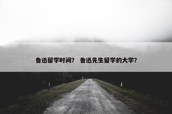 鲁迅留学时间？ 鲁迅先生留学的大学？