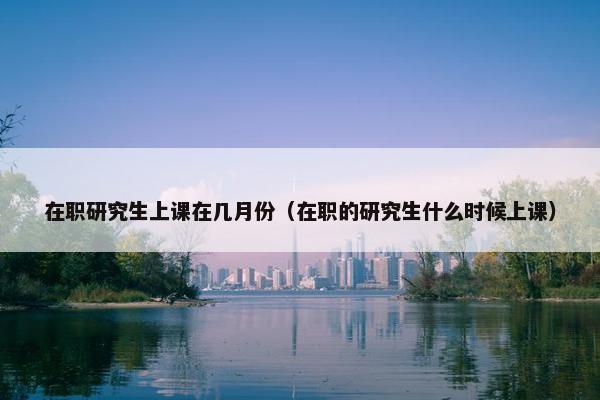 在职研究生上课在几月份（在职的研究生什么时候上课）